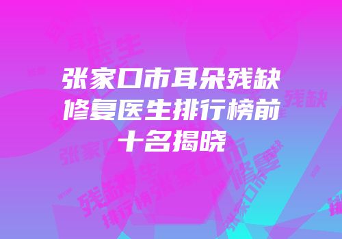 张家口市耳朵残缺修复医生排行榜前十名揭晓
