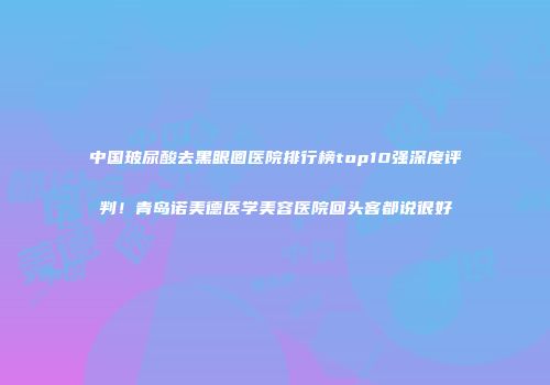 中国玻尿酸去黑眼圈医院排行榜top10强深度评判！青岛诺美德医学美容医院回头客都说很好
