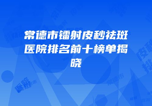 常德市镭射皮秒祛斑医院排名前十榜单揭晓