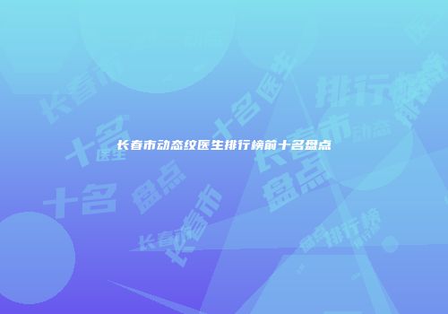 长春市动态纹医生排行榜前十名盘点