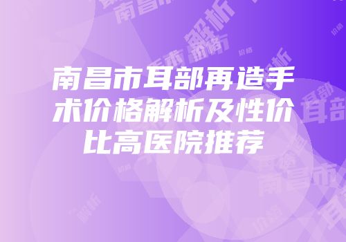南昌市耳部再造手术价格解析及性价比高医院推荐