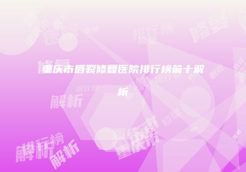 重庆市唇裂修复医院排行榜前十解析