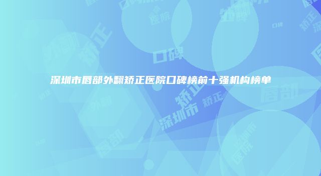 深圳市唇部外翻矫正医院口碑榜前十强机构榜单