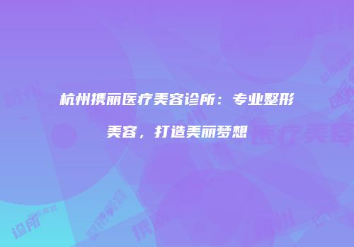 杭州携丽医疗美容诊所：专业整形美容，打造美丽梦想