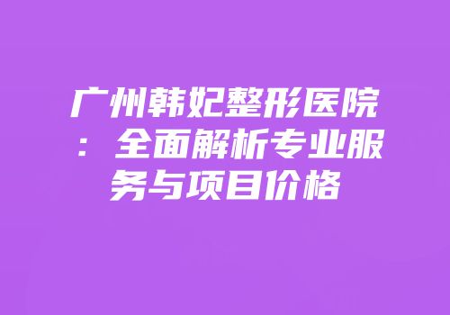 广州韩妃整形医院：全面解析专业服务与项目价格