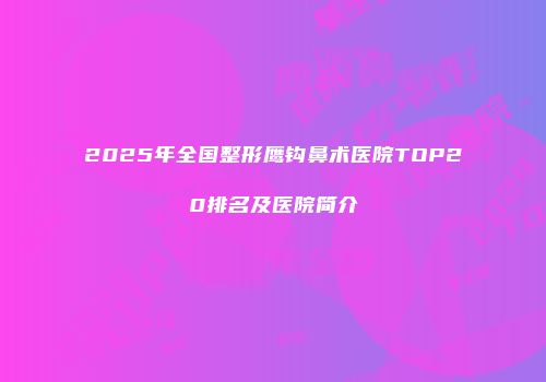 2025年全国整形鹰钩鼻术医院TOP20排名及医院简介