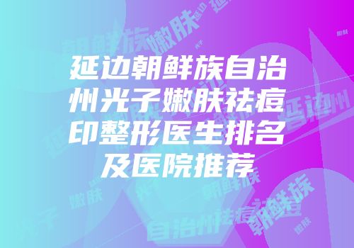 延边朝鲜族自治州光子嫩肤祛痘印整形医生排名及医院推荐