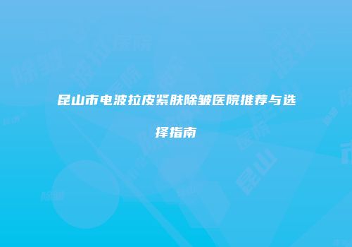 昆山市电波拉皮紧肤除皱医院推荐与选择指南
