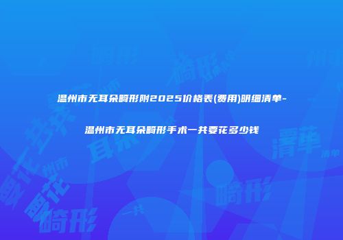 温州市无耳朵畸形附2025价格表(费用)明细清单-温州市无耳朵畸形手术一共要花多少钱