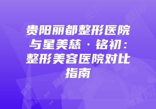 贵阳丽都整形医院与星美慈·铭初：整形美容医院对比指南