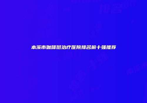 本溪市咖啡斑治疗医院排名前十强推荐