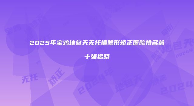 2025年宝鸡地包天无托槽隐形矫正医院排名前十强揭晓