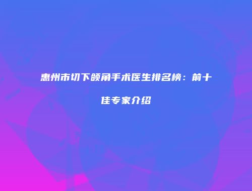 惠州市切下颌角手术医生排名榜：前十佳专家介绍
