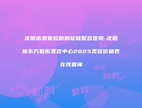 沈阳市激素脸粉刺祛除整容医院-沈阳新东方整形美容中心2025美容价格表在线查询