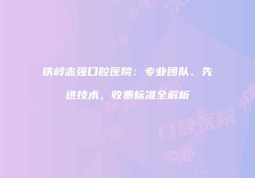 铁岭志强口腔医院：专业团队、先进技术，收费标准全解析