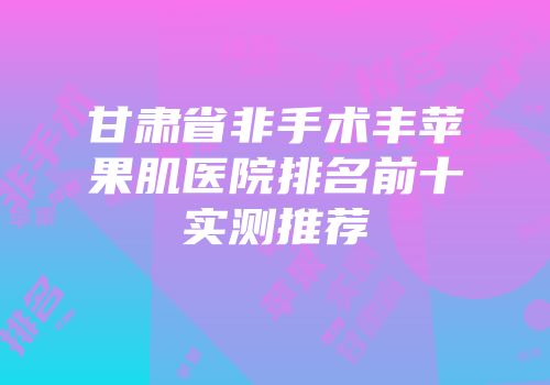 甘肃省非手术丰苹果肌医院排名前十实测推荐