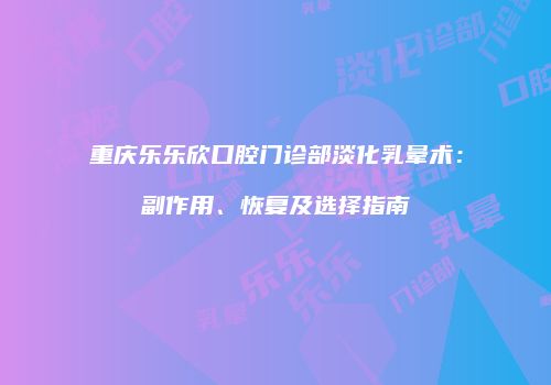 重庆乐乐欣口腔门诊部淡化乳晕术：副作用、恢复及选择指南