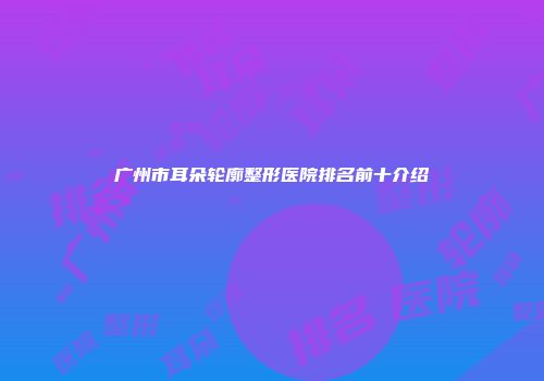 广州市耳朵轮廓整形医院排名前十介绍