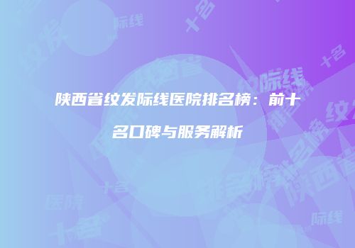 陕西省纹发际线医院排名榜：前十名口碑与服务解析