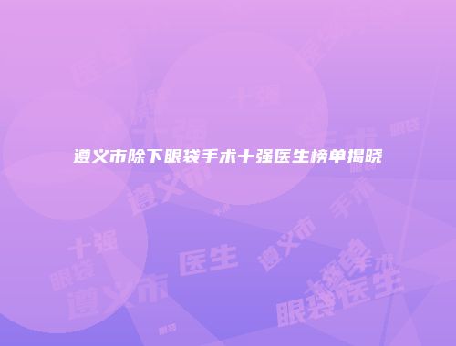 遵义市除下眼袋手术十强医生榜单揭晓