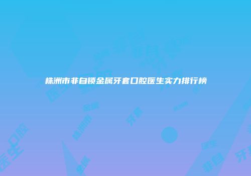 株洲市非自锁金属牙套口腔医生实力排行榜