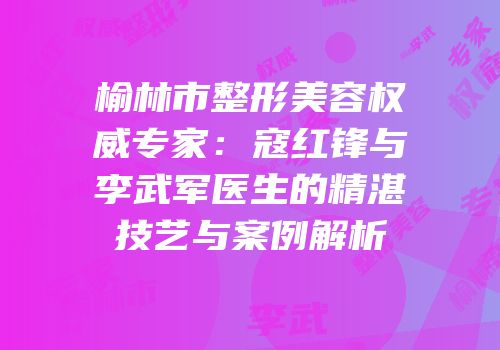 榆林市整形美容权威专家：寇红锋与李武军医生的精湛技艺与案例解析