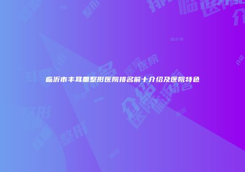 临沂市丰耳垂整形医院排名前十介绍及医院特色