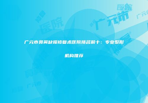 广元市鼻翼缺损修复术医院排名前十：专业整形机构推荐