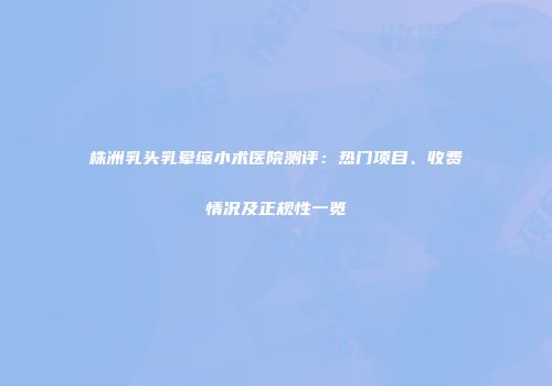 株洲乳头乳晕缩小术医院测评：热门项目、收费情况及正规性一览
