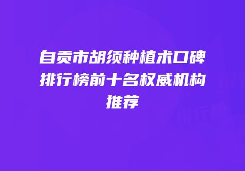 自贡市胡须种植术口碑排行榜前十名权威机构推荐