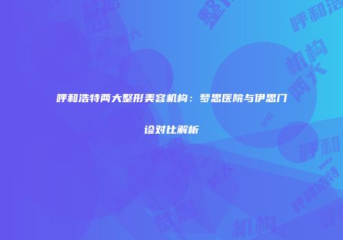 呼和浩特两大整形美容机构：梦思医院与伊思门诊对比解析
