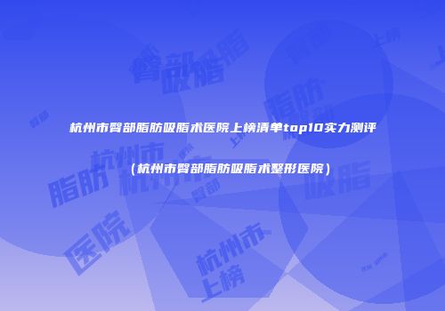 杭州市臀部脂肪吸脂术医院上榜清单top10实力测评（杭州市臀部脂肪吸脂术整形医院）