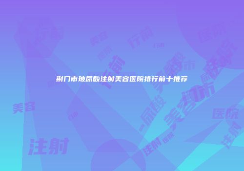 荆门市玻尿酸注射美容医院排行前十推荐