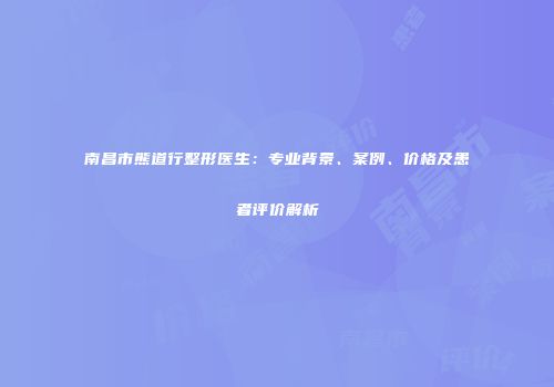 南昌市熊道行整形医生：专业背景、案例、价格及患者评价解析