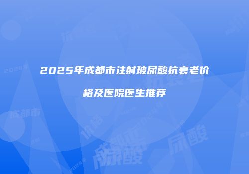 2025年成都市注射玻尿酸抗衰老价格及医院医生推荐