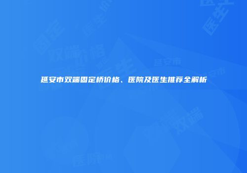 延安市双端固定桥价格、医院及医生推荐全解析