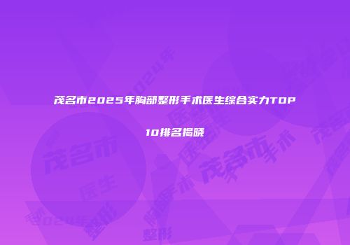 茂名市2025年胸部整形手术医生综合实力TOP10排名揭晓