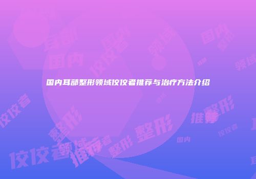 国内耳部整形领域佼佼者推荐与治疗方法介绍