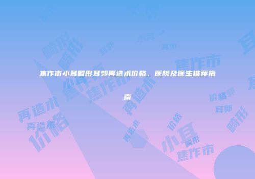 焦作市小耳畸形耳郭再造术价格、医院及医生推荐指南