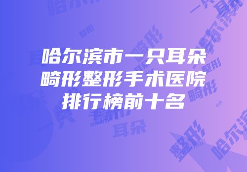 哈尔滨市一只耳朵畸形整形手术医院排行榜前十名