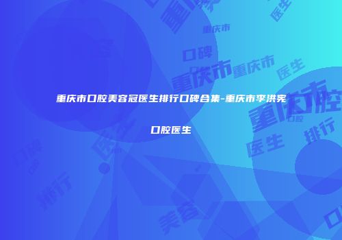 重庆市口腔美容冠医生排行口碑合集-重庆市李洪宪口腔医生