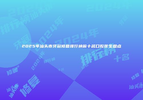 2025年汕头市牙冠修复排行榜前十名口腔医生盘点