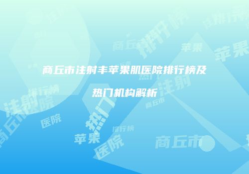 商丘市注射丰苹果肌医院排行榜及热门机构解析