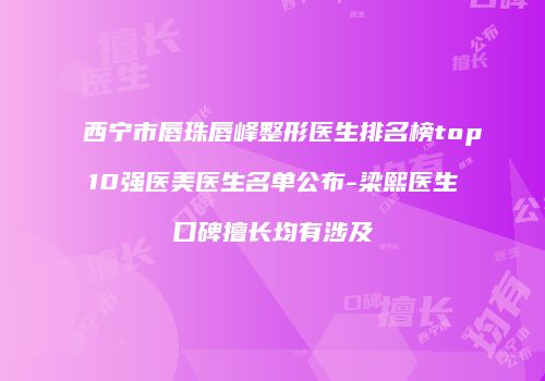 西宁市唇珠唇峰整形医生排名榜top10强医美医生名单公布-梁熙医生口碑擅长均有涉及