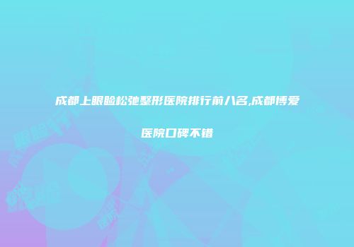 成都上眼睑松弛整形医院排行前八名,成都博爱医院口碑不错