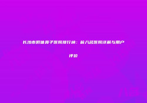 长沙市假体鼻子医院排行榜：前八名医院详解与用户评价