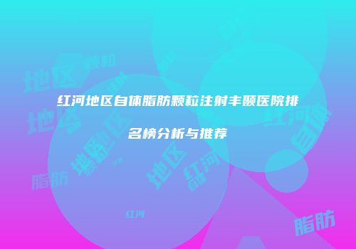 红河地区自体脂肪颗粒注射丰颞医院排名榜分析与推荐