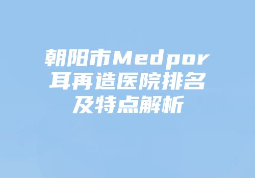 朝阳市Medpor耳再造医院排名及特点解析