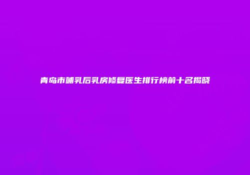 青岛市哺乳后乳房修复医生排行榜前十名揭晓