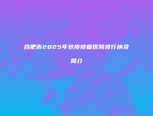 合肥市2025年包皮修复医院排行榜及简介